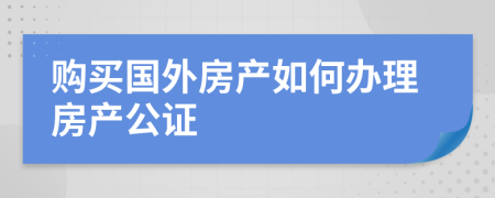 購買國外房產(chǎn)如何辦理房產(chǎn)公證