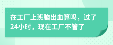 在工廠上班腦出血算嗎，過(guò)了24小時(shí)，現(xiàn)在工廠不管了