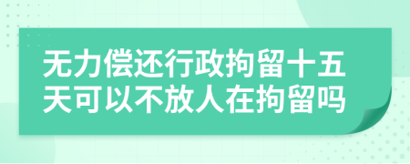 無力償還行政拘留十五天可以不放人在拘留嗎