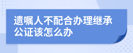 遺囑人不配合辦理繼承公證該怎么辦
