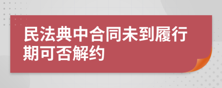 民法典中合同未到履行期可否解約