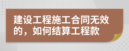 建設(shè)工程施工合同無效的，如何結(jié)算工程款