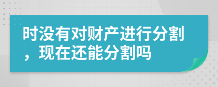 時(shí)沒(méi)有對(duì)財(cái)產(chǎn)進(jìn)行分割，現(xiàn)在還能分割嗎
