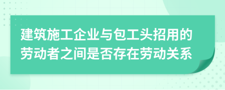 建筑施工企業(yè)與包工頭招用的勞動者之間是否存在勞動關系