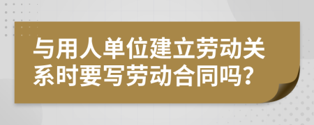 與用人單位建立勞動關(guān)系時要寫勞動合同嗎？