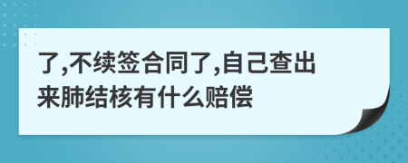 了,不續(xù)簽合同了,自己查出來肺結(jié)核有什么賠償