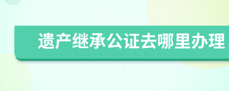 遺產(chǎn)繼承公證去哪里辦理