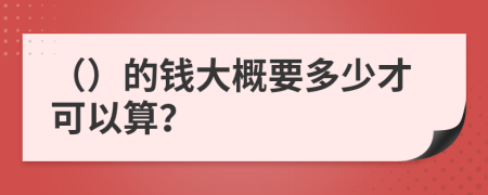 （）的錢(qián)大概要多少才可以算？