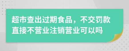 超市查出過期食品，不交罰款直接不營業(yè)注銷營業(yè)可以嗎