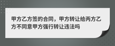 甲方乙方簽的合同，甲方轉(zhuǎn)讓給丙方乙方不同意甲方強(qiáng)行轉(zhuǎn)讓違法嗎