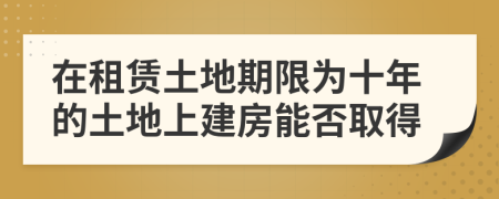 在租賃土地期限為十年的土地上建房能否取得