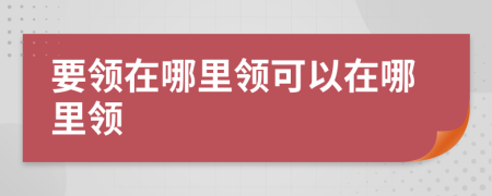 要領(lǐng)在哪里領(lǐng)可以在哪里領(lǐng)