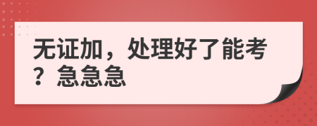 無證加，處理好了能考？急急急
