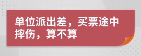 單位派出差，買(mǎi)票途中摔傷，算不算