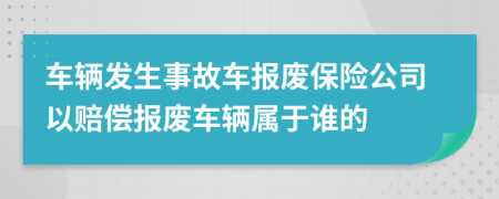 車輛發(fā)生事故車報(bào)廢保險(xiǎn)公司以賠償報(bào)廢車輛屬于誰的