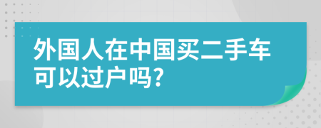 外國人在中國買二手車可以過戶嗎?