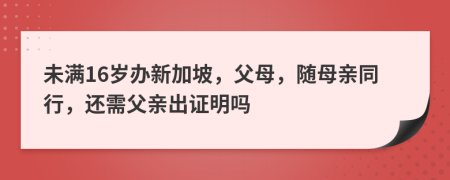 未滿16歲辦新加坡，父母，隨母親同行，還需父親出證明嗎