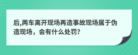 后,兩車(chē)離開(kāi)現(xiàn)場(chǎng)再造事故現(xiàn)場(chǎng)屬于偽造現(xiàn)場(chǎng)，會(huì)有什么處罰？