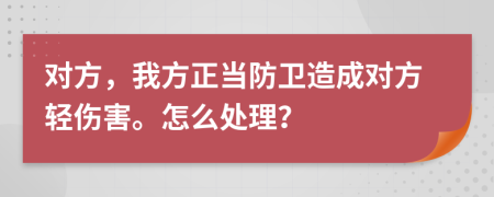 對方，我方正當(dāng)防衛(wèi)造成對方輕傷害。怎么處理？