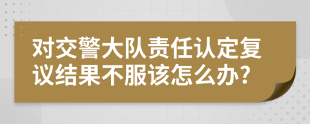 對交警大隊(duì)責(zé)任認(rèn)定復(fù)議結(jié)果不服該怎么辦?