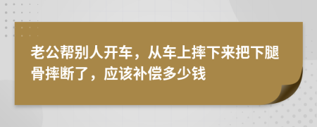 老公幫別人開車，從車上摔下來把下腿骨摔斷了，應(yīng)該補償多少錢