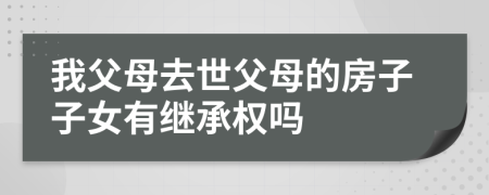 我父母去世父母的房子子女有繼承權(quán)嗎