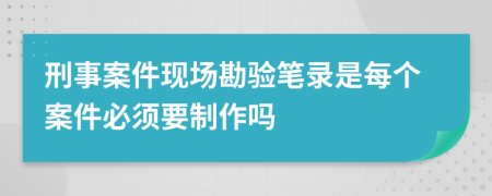刑事案件現(xiàn)場勘驗筆錄是每個案件必須要制作嗎