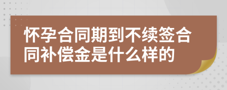 懷孕合同期到不續(xù)簽合同補(bǔ)償金是什么樣的
