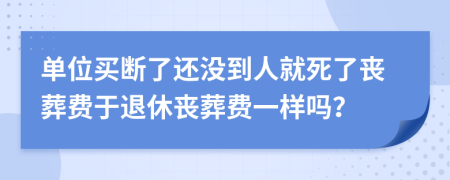 單位買斷了還沒(méi)到人就死了喪葬費(fèi)于退休喪葬費(fèi)一樣嗎？