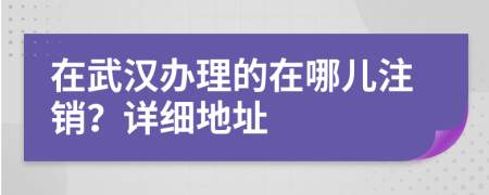 在武漢辦理的在哪兒注銷？詳細(xì)地址