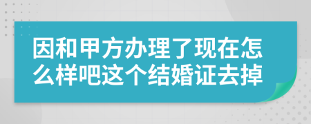因和甲方辦理了現(xiàn)在怎么樣吧這個(gè)結(jié)婚證去掉