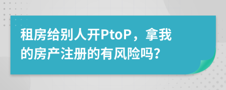 租房給別人開PtoP，拿我的房產(chǎn)注冊的有風險嗎？