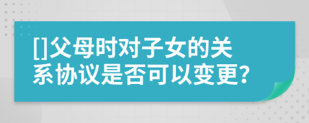 []父母時(shí)對(duì)子女的關(guān)系協(xié)議是否可以變更？
