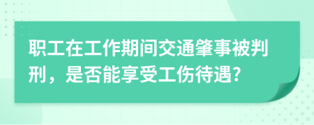 職工在工作期間交通肇事被判刑，是否能享受工傷待遇?