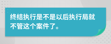 終結(jié)執(zhí)行是不是以后執(zhí)行局就不管這個案件了。