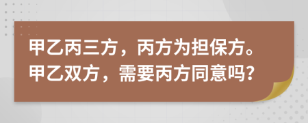 甲乙丙三方，丙方为担保方。甲乙双方，需要丙方同意吗？