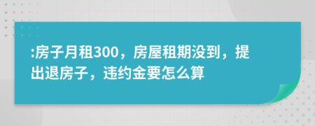  :房子月租300，房屋租期沒到，提出退房子，違約金要怎么算