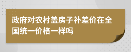 政府對農(nóng)村蓋房子補(bǔ)差價(jià)在全國統(tǒng)一價(jià)格一樣嗎