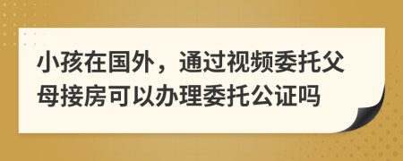小孩在國(guó)外，通過(guò)視頻委托父母接房可以辦理委托公證嗎