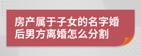 房產(chǎn)屬于子女的名字婚后男方離婚怎么分割
