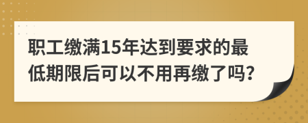 職工繳滿15年達(dá)到要求的最低期限后可以不用再繳了嗎？