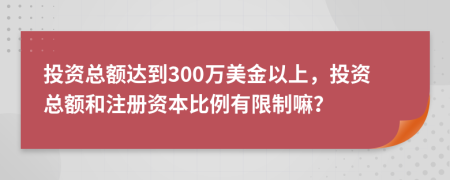 投資總額達(dá)到300萬(wàn)美金以上，投資總額和注冊(cè)資本比例有限制嘛？