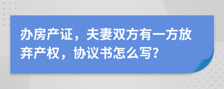 辦房產(chǎn)證，夫妻雙方有一方放棄產(chǎn)權(quán)，協(xié)議書怎么寫？