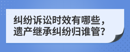 糾紛訴訟時效有哪些，遺產(chǎn)繼承糾紛歸誰管？
