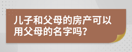 兒子和父母的房產(chǎn)可以用父母的名字嗎？