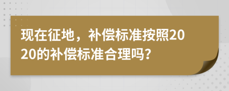 現(xiàn)在征地，補償標(biāo)準(zhǔn)按照2020的補償標(biāo)準(zhǔn)合理嗎？