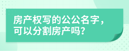 房產(chǎn)權(quán)寫的公公名字，可以分割房產(chǎn)嗎？