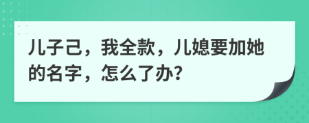 兒子己，我全款，兒媳要加她的名字，怎么了辦？
