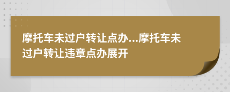 摩托車未過(guò)戶轉(zhuǎn)讓點(diǎn)辦...摩托車未過(guò)戶轉(zhuǎn)讓違章點(diǎn)辦展開
