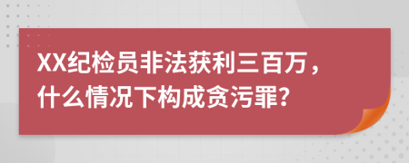 XX紀(jì)檢員非法獲利三百萬(wàn)，什么情況下構(gòu)成貪污罪？